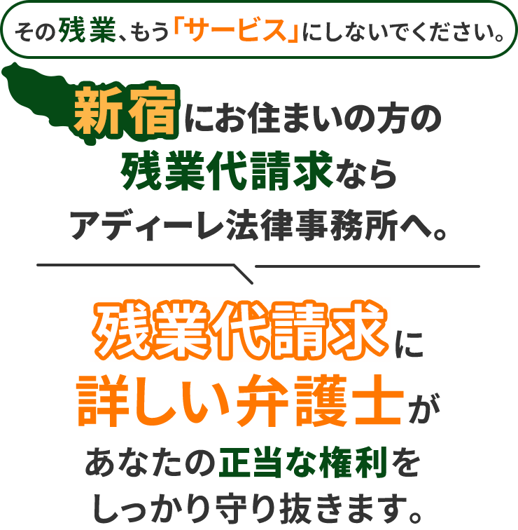 その残業、もう「サービス」にしないでください。新宿にお住まいの方の残業代請求ならアディーレ法律事務所へ。残業代請求に詳しい弁護士があなたの正当な権利をしっかり守り抜きます。